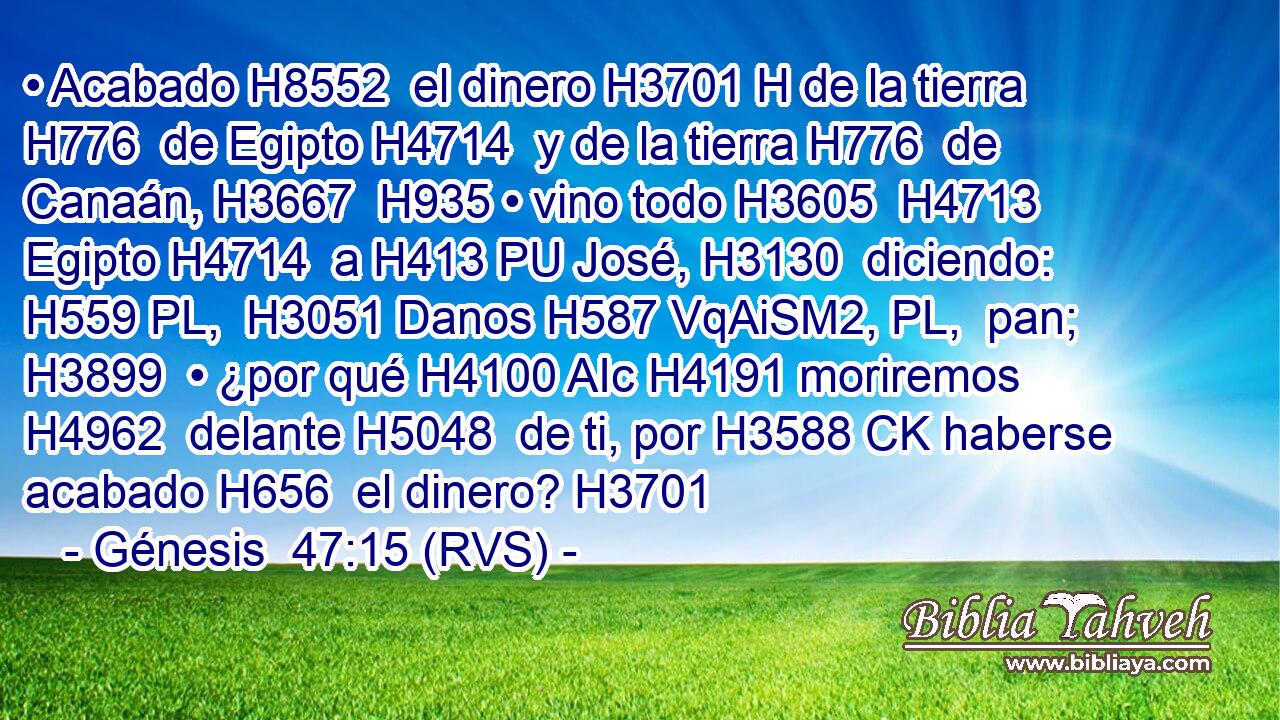 • Acabado H8552  el dinero H3701 H de la tierra H776  de Egipto H4714  y de la tierra H776  de Canaán, H3667  H935 • vino todo H3605  H4713 Egipto H4714  a H413 PU José, H3130  diciendo: H559 PL,  H3051 Danos H587 VqAiSM2, PL,  pan; H3899  • ¿por qué H4100 AIc H4191 moriremos H4962  delante H5048  de ti, por H3588 CK haberse acabado H656  el dinero? H3701  
