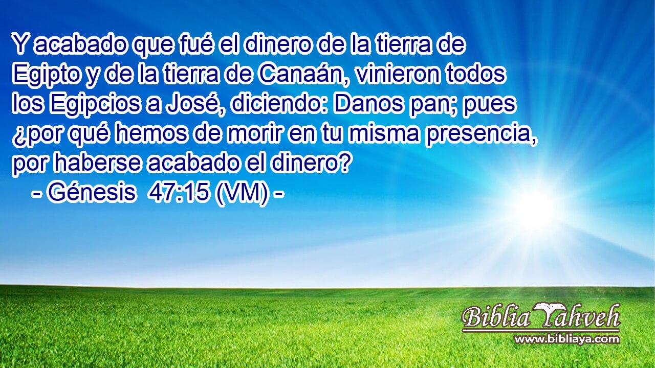  Y acabado que fué el dinero de la tierra de Egipto y de la tierra de Canaán, vinieron todos los Egipcios a José, diciendo: Danos pan; pues ¿por qué hemos de morir en tu misma presencia, por haberse acabado el dinero? 