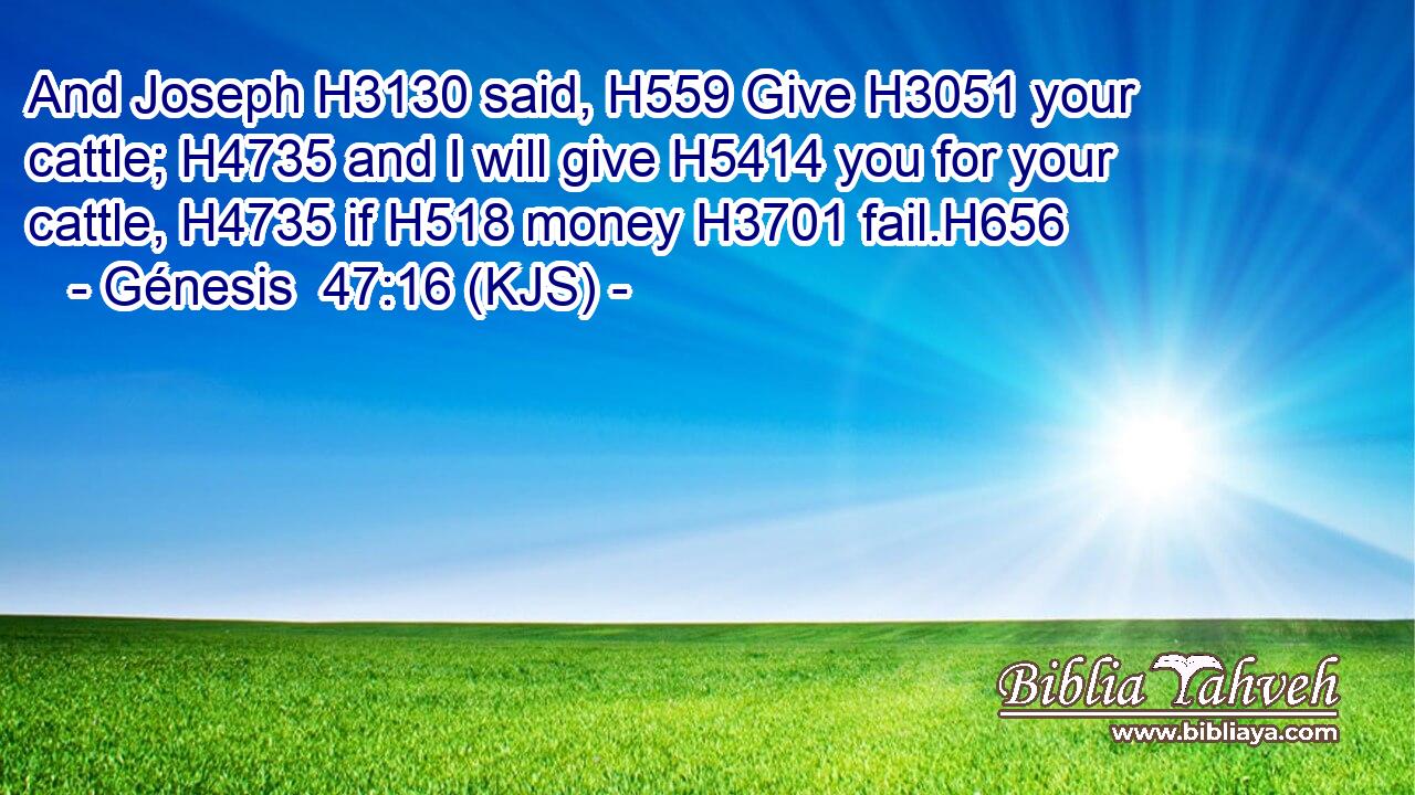 And Joseph H3130 said, H559 Give H3051 your cattle; H4735 and I will give H5414 you for your cattle, H4735 if H518 money H3701 fail.H656