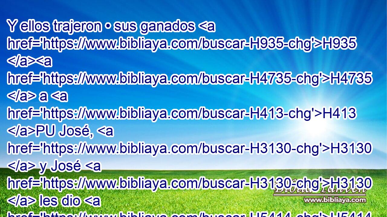 Y ellos trajeron • sus ganados H935 H4735  a H413 PU José, H3130  y José H3130  les dio H5414  alimentos H3899  por • caballos, H5483 h y por el ganado H4735  de las ovejas, H6629 H y por el ganado H4735  de las vacas, H1241 H y por asnos; H2543  y les sustentó H5095  de • • pan H3899 h por todos H3605  sus ganados H4735  aquel H1931 XD, H • año. H8141 XD, h 