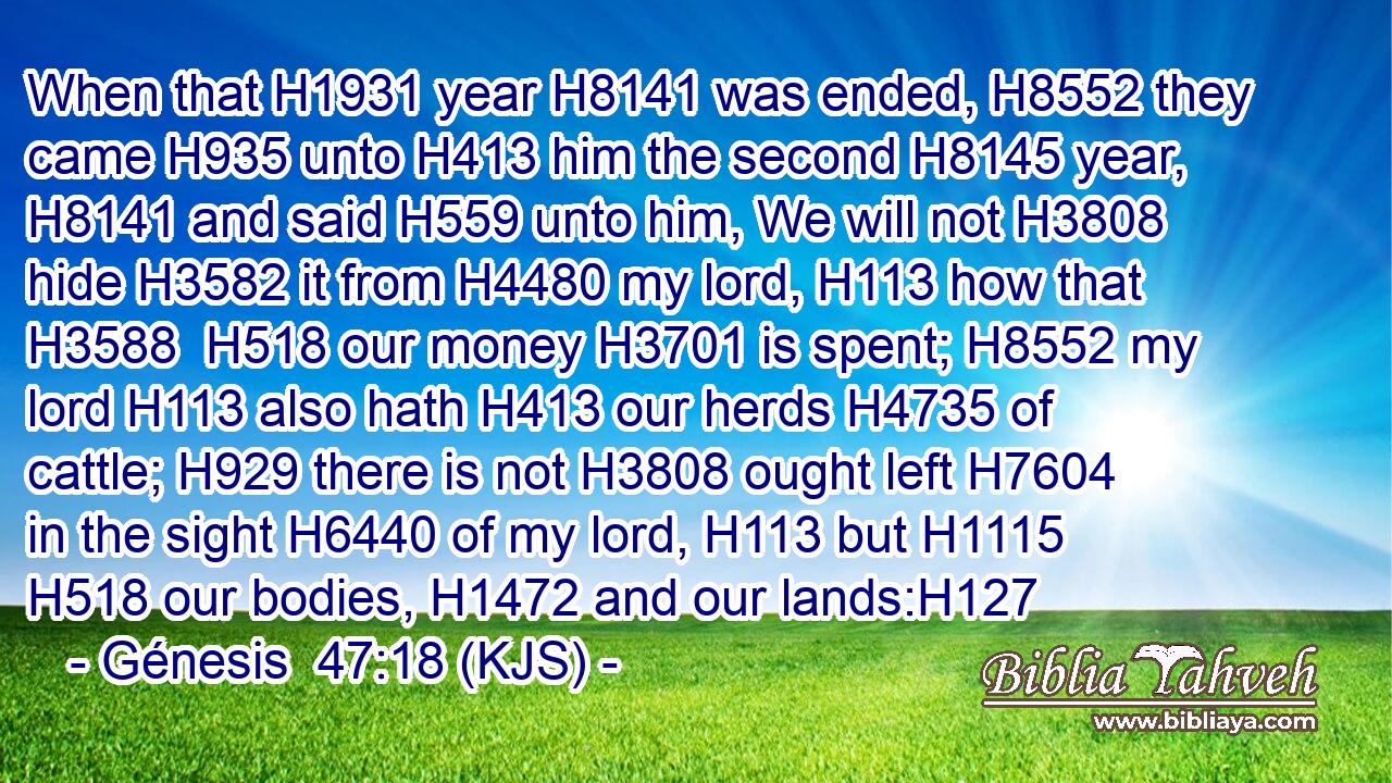When that H1931 year H8141 was ended, H8552 they came H935 unto H413 him the second H8145 year, H8141 and said H559 unto him, We will not H3808 hide H3582 it from H4480 my lord, H113 how that H3588  H518 our money H3701 is spent; H8552 my lord H113 also hath H413 our herds H4735 of cattle; H929 there is not H3808 ought left H7604 in the sight H6440 of my lord, H113 but H1115  H518 our bodies, H1472 and our lands:H127