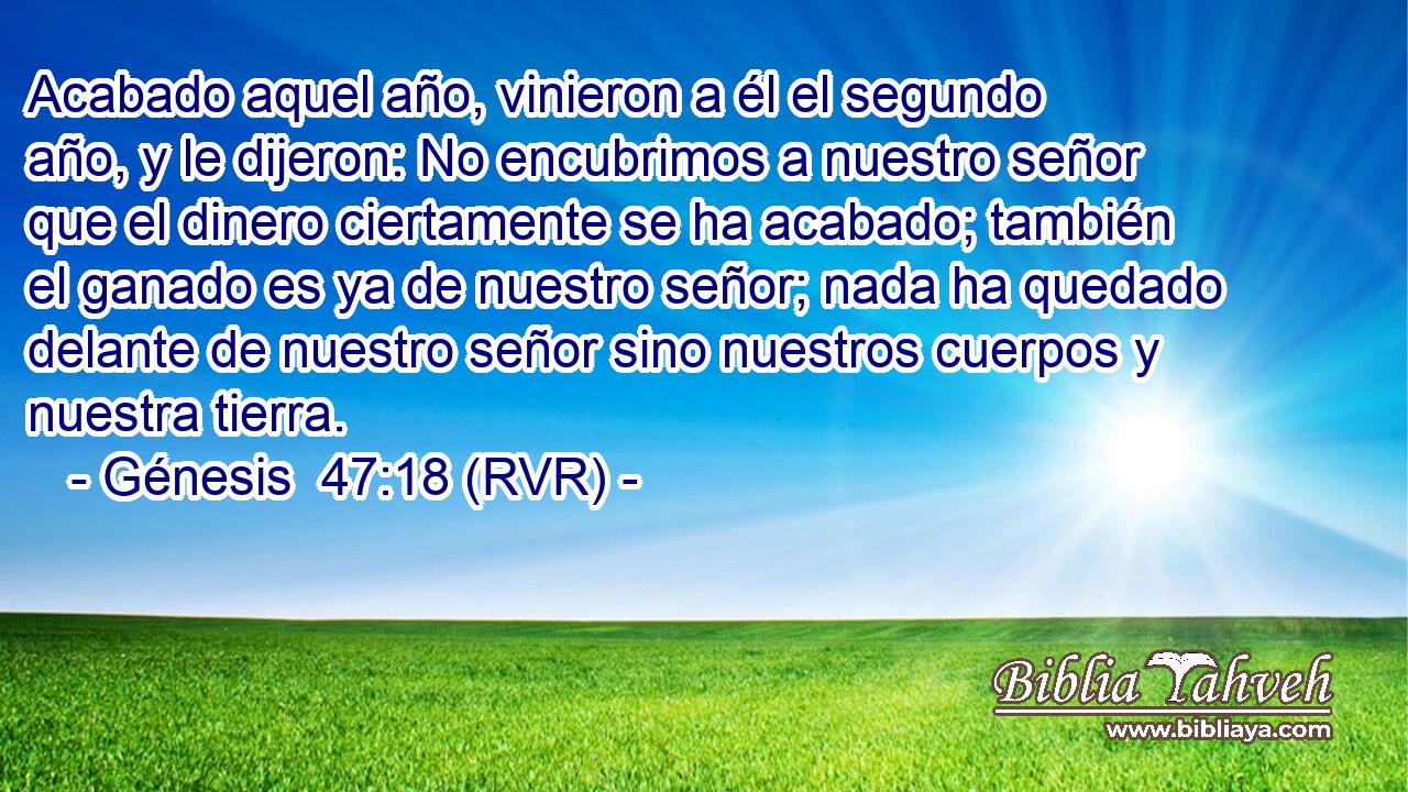 Acabado aquel año, vinieron a él el segundo año, y le dijeron: No encubrimos a nuestro señor que el dinero ciertamente se ha acabado; también el ganado es ya de nuestro señor; nada ha quedado delante de nuestro señor sino nuestros cuerpos y nuestra tierra.