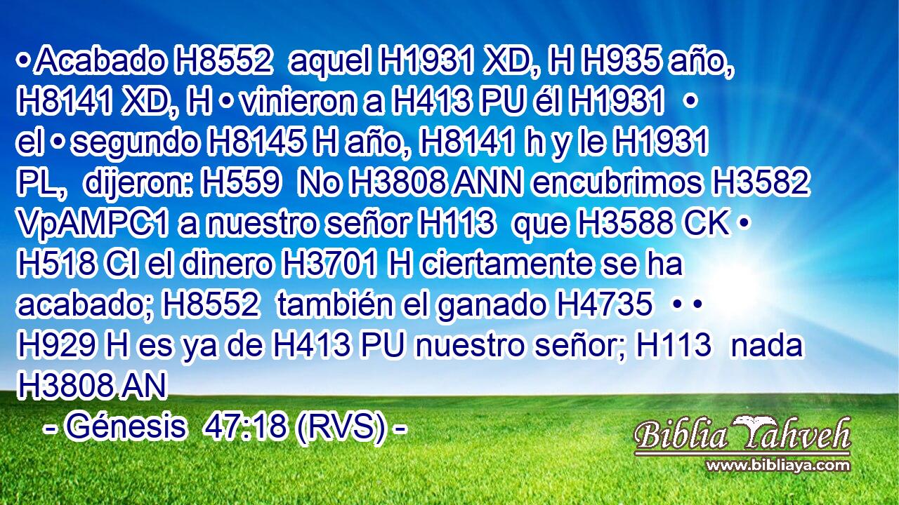 • Acabado H8552  aquel H1931 XD, H H935 año, H8141 XD, H • vinieron a H413 PU él H1931  • el • segundo H8145 H año, H8141 h y le H1931 PL,  dijeron: H559  No H3808 ANN encubrimos H3582 VpAMPC1 a nuestro señor H113  que H3588 CK • H518 CI el dinero H3701 H ciertamente se ha acabado; H8552  también el ganado H4735  • • H929 H es ya de H413 PU nuestro señor; H113  nada H3808 AN