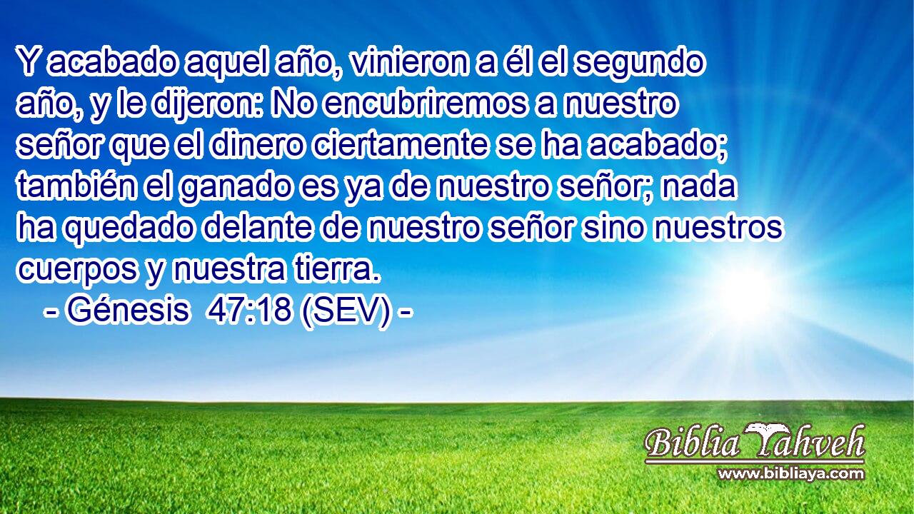 Y acabado aquel año, vinieron a él el segundo año, y le dijeron: No encubriremos a nuestro señor que el dinero ciertamente se ha acabado; también el ganado es ya de nuestro señor; nada ha quedado delante de nuestro señor sino nuestros cuerpos y nuestra tierra.