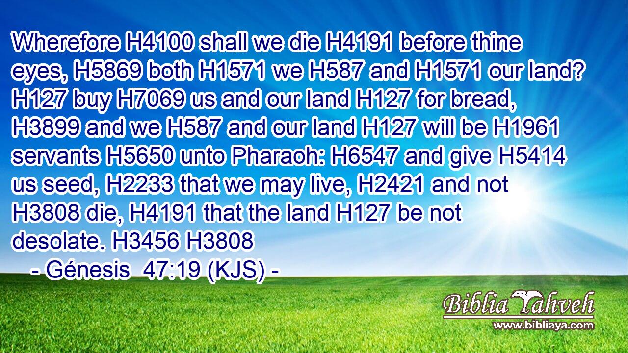 Wherefore H4100 shall we die H4191 before thine eyes, H5869 both H1571 we H587 and H1571 our land? H127 buy H7069 us and our land H127 for bread, H3899 and we H587 and our land H127 will be H1961 servants H5650 unto Pharaoh: H6547 and give H5414 us seed, H2233 that we may live, H2421 and not H3808 die, H4191 that the land H127 be not desolate. H3456 H3808