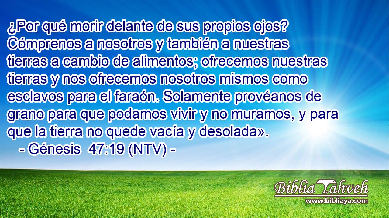 ¿Por qué morir delante de sus propios ojos? Cómprenos a nosotros y también a nuestras tierras a cambio de alimentos; ofrecemos nuestras tierras y nos ofrecemos nosotros mismos como esclavos para el faraón. Solamente provéanos de grano para que podamos vivir y no muramos, y para que la tierra no quede vacía y desolada».