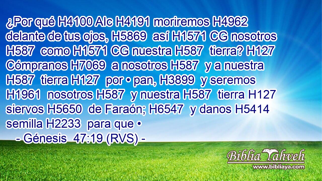 ¿Por qué H4100 AIc H4191 moriremos H4962  delante de tus ojos, H5869  así H1571 CG nosotros H587  como H1571 CG nuestra H587  tierra? H127  Cómpranos H7069  a nosotros H587  y a nuestra H587  tierra H127  por • pan, H3899  y seremos H1961  nosotros H587  y nuestra H587  tierra H127  siervos H5650  de Faraón; H6547  y danos H5414  semilla H2233  para que • 