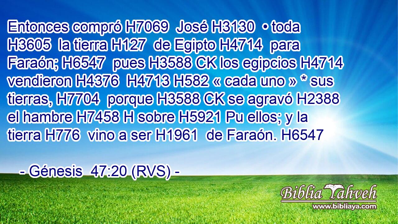 Entonces compró H7069  José H3130  • toda H3605  la tierra H127  de Egipto H4714  para Faraón; H6547  pues H3588 CK los egipcios H4714  vendieron H4376  H4713 H582 « cada uno » * sus tierras, H7704  porque H3588 CK se agravó H2388  el hambre H7458 H sobre H5921 Pu ellos; y la tierra H776  vino a ser H1961  de Faraón. H6547  