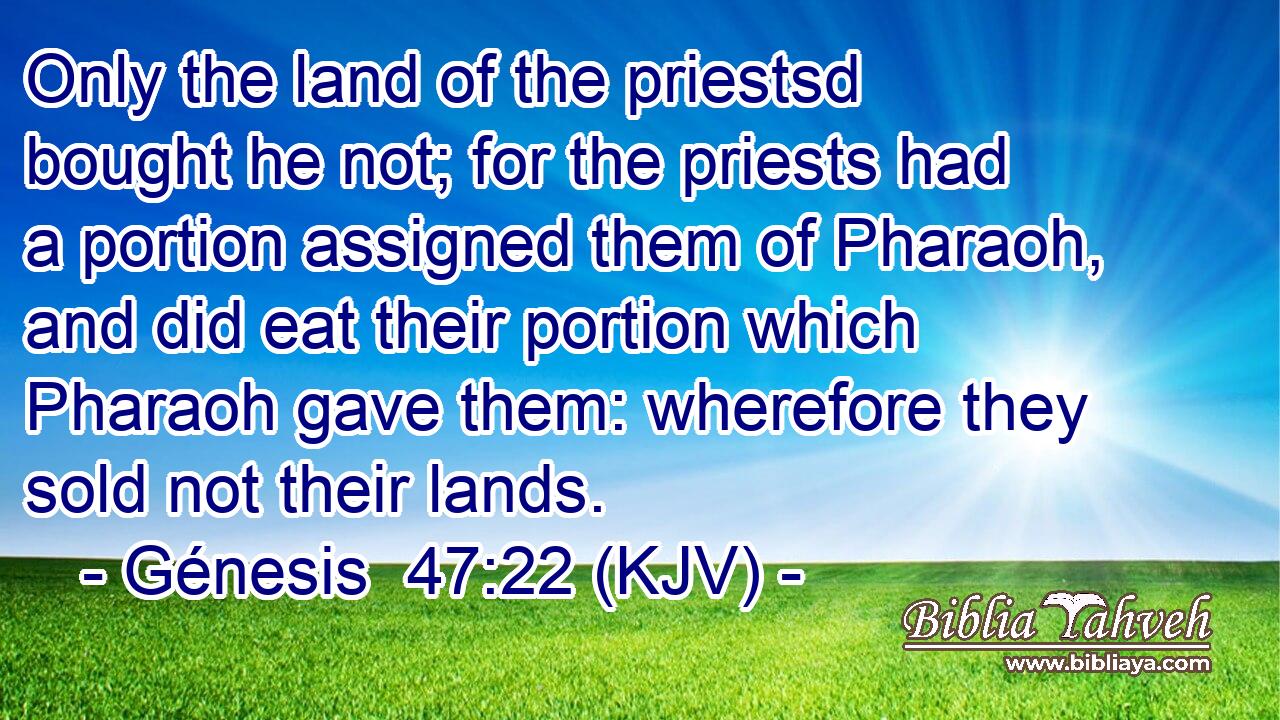 Only the land of the priestsd bought he not; for the priests had a portion assigned them of Pharaoh, and did eat their portion which Pharaoh gave them: wherefore they sold not their lands.