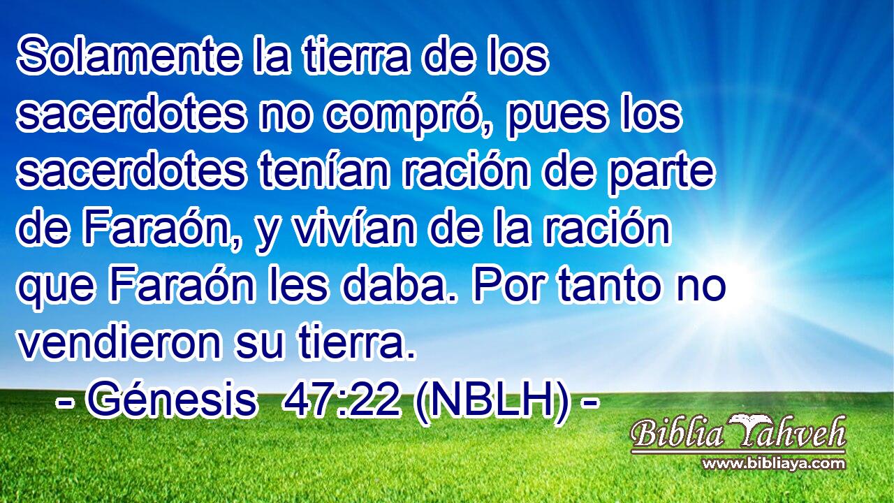  Solamente la tierra de los sacerdotes no compró, pues los sacerdotes tenían ración de parte de Faraón, y vivían de la ración que Faraón les daba. Por tanto no vendieron su tierra. 