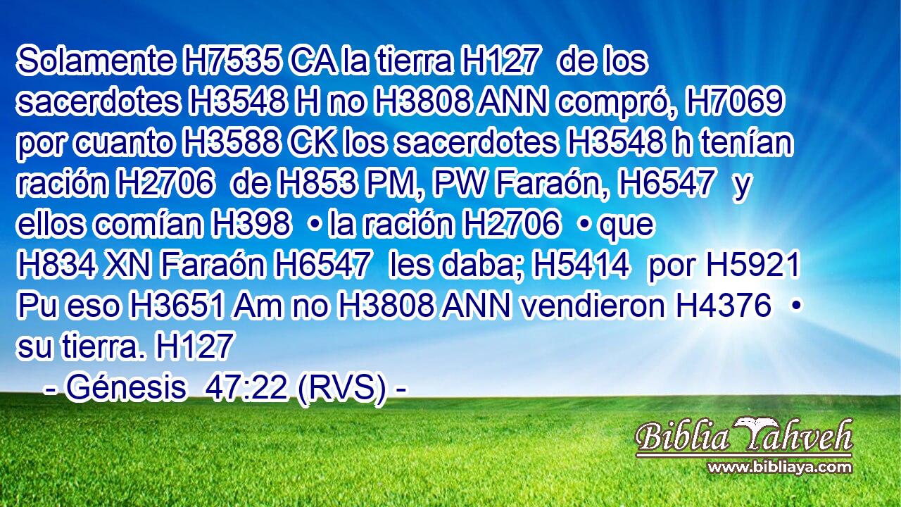 Solamente H7535 CA la tierra H127  de los sacerdotes H3548 H no H3808 ANN compró, H7069  por cuanto H3588 CK los sacerdotes H3548 h tenían ración H2706  de H853 PM, PW Faraón, H6547  y ellos comían H398  • la ración H2706  • que H834 XN Faraón H6547  les daba; H5414  por H5921 Pu eso H3651 Am no H3808 ANN vendieron H4376  • su tierra. H127  