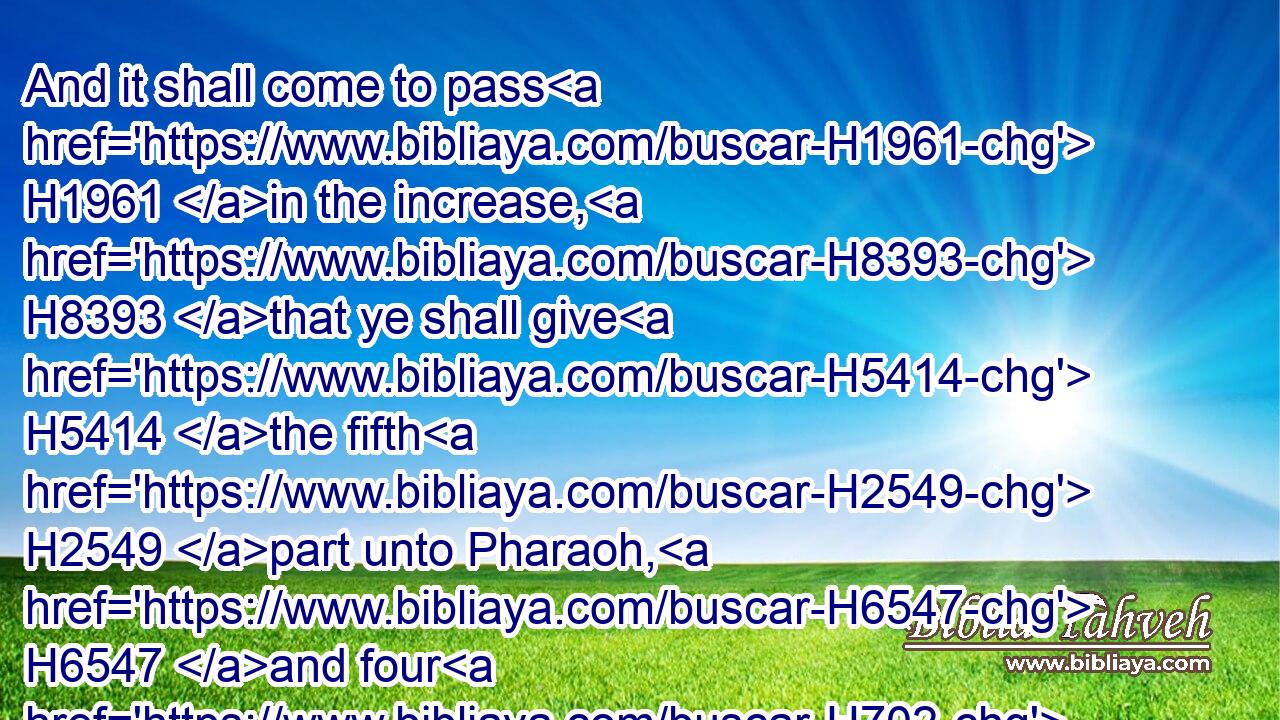 And it shall come to pass H1961 in the increase, H8393 that ye shall give H5414 the fifth H2549 part unto Pharaoh, H6547 and four H702 parts H3027 shall be H1961 your own, for seed H2233 of the field, H7704 and for your food, H400 and for them H834 of your households, H1004 and for food H398 for your little ones.H2945