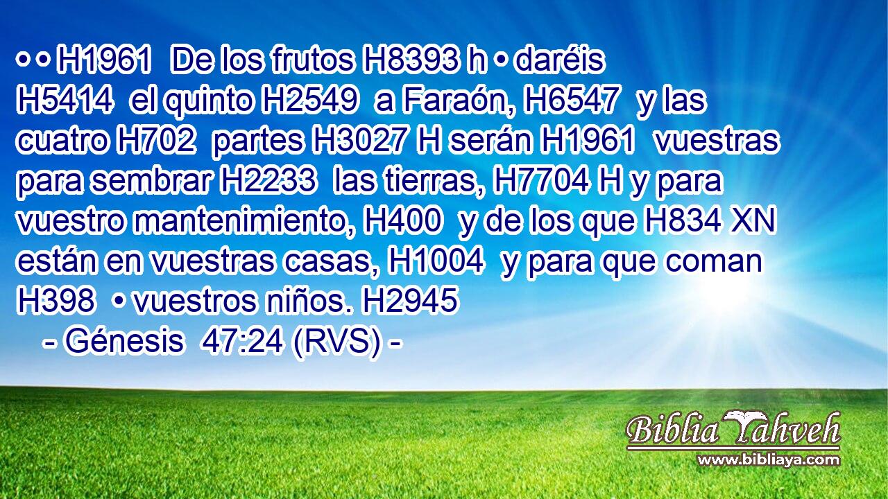 • • H1961  De los frutos H8393 h • daréis H5414  el quinto H2549  a Faraón, H6547  y las cuatro H702  partes H3027 H serán H1961  vuestras para sembrar H2233  las tierras, H7704 H y para vuestro mantenimiento, H400  y de los que H834 XN están en vuestras casas, H1004  y para que coman H398  • vuestros niños. H2945  