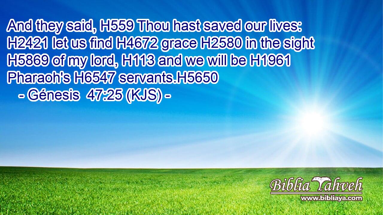 And they said, H559 Thou hast saved our lives: H2421 let us find H4672 grace H2580 in the sight H5869 of my lord, H113 and we will be H1961 Pharaoh's H6547 servants.H5650