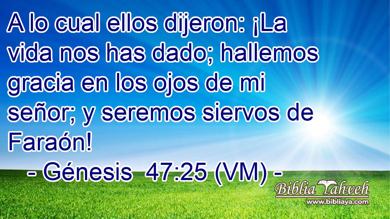  A lo cual ellos dijeron: ¡La vida nos has dado; hallemos gracia en los ojos de mi señor; y seremos siervos de Faraón! 
