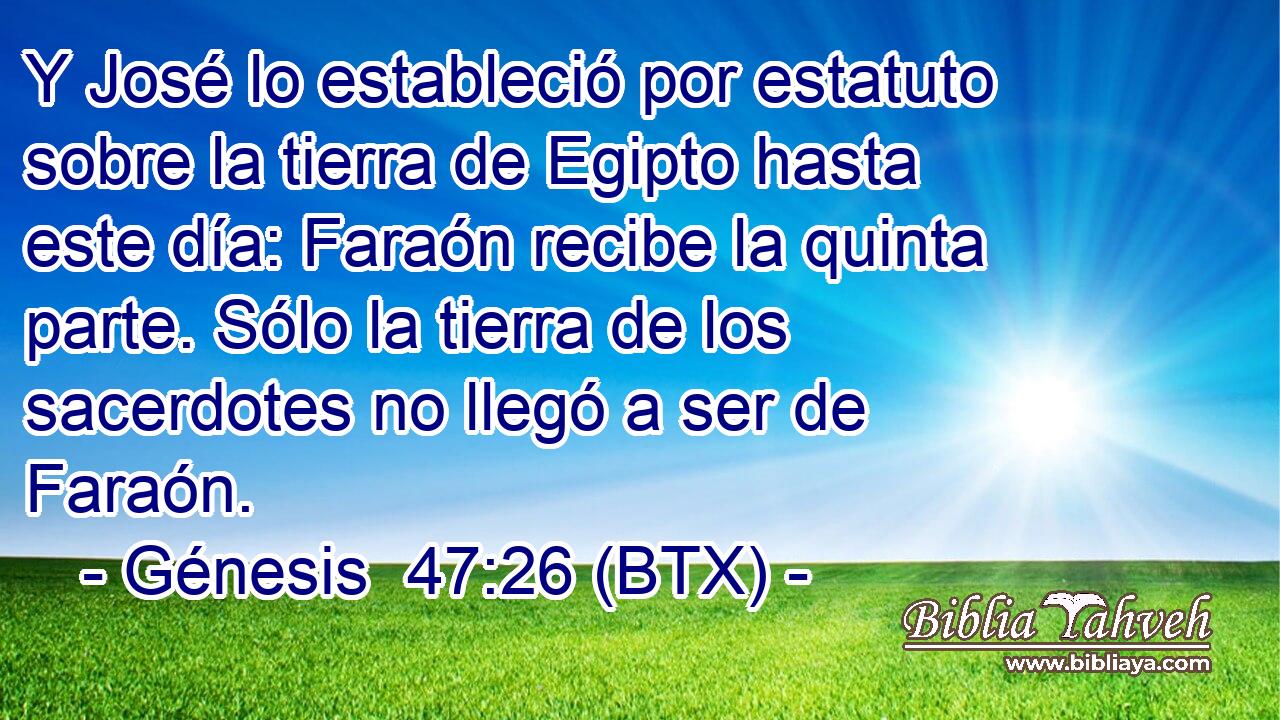 Y José lo estableció por estatuto sobre la tierra de Egipto hasta este día: Faraón recibe la quinta parte. Sólo la tierra de los sacerdotes no llegó a ser de Faraón.