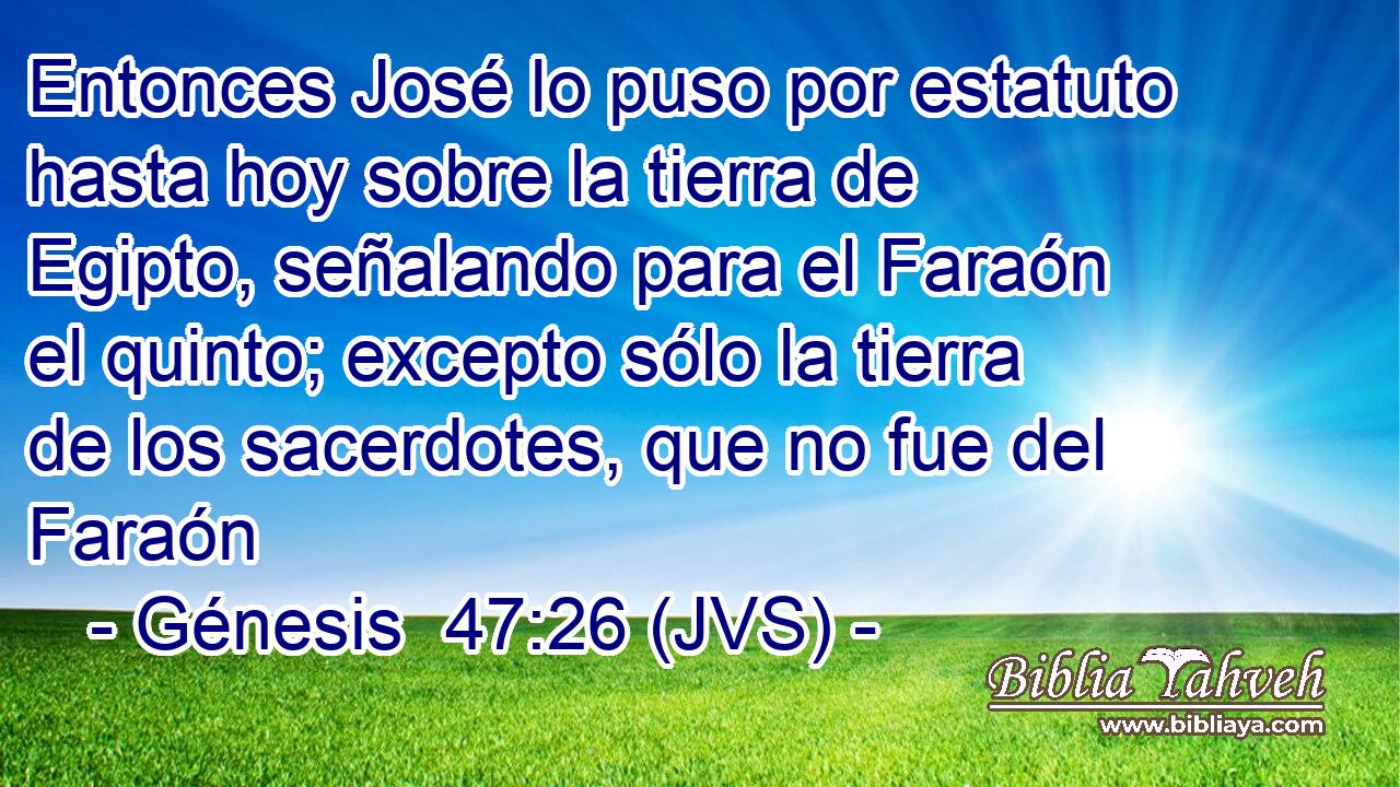 Entonces José lo puso por estatuto hasta hoy sobre la tierra de Egipto, señalando para el Faraón el quinto; excepto sólo la tierra de los sacerdotes, que no fue del Faraón