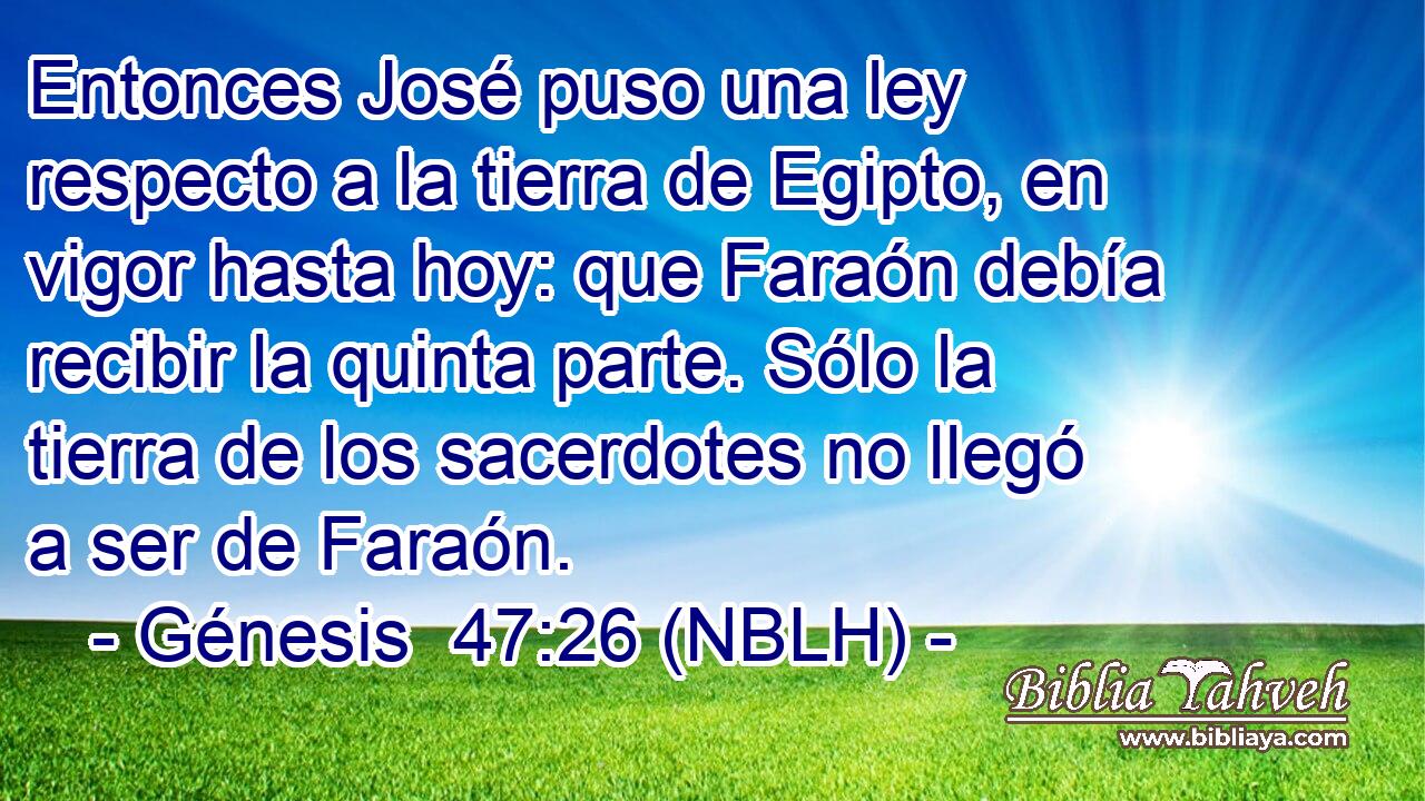  Entonces José puso una ley respecto a la tierra de Egipto, en vigor hasta hoy: que Faraón debía recibir la quinta parte. Sólo la tierra de los sacerdotes no llegó a ser de Faraón. 
