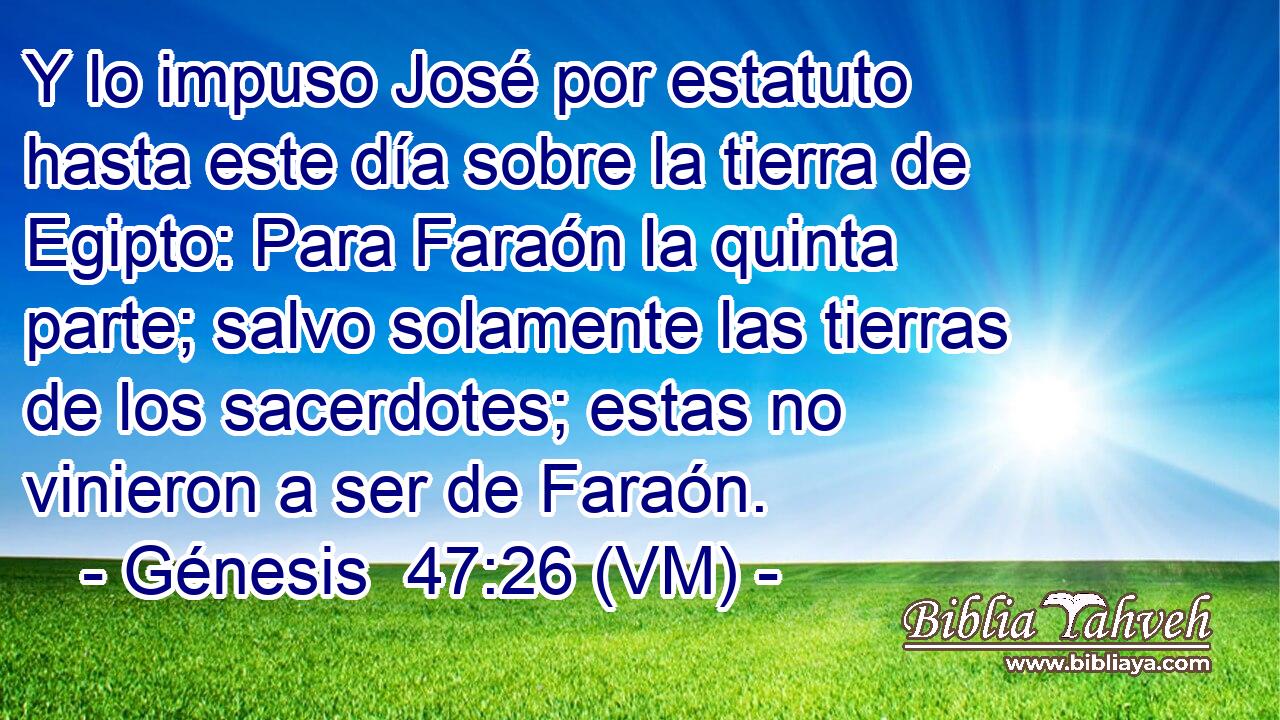  Y lo impuso José por estatuto hasta este día sobre la tierra de Egipto: Para Faraón la quinta parte; salvo solamente las tierras de los sacerdotes; estas no vinieron a ser de Faraón. 
