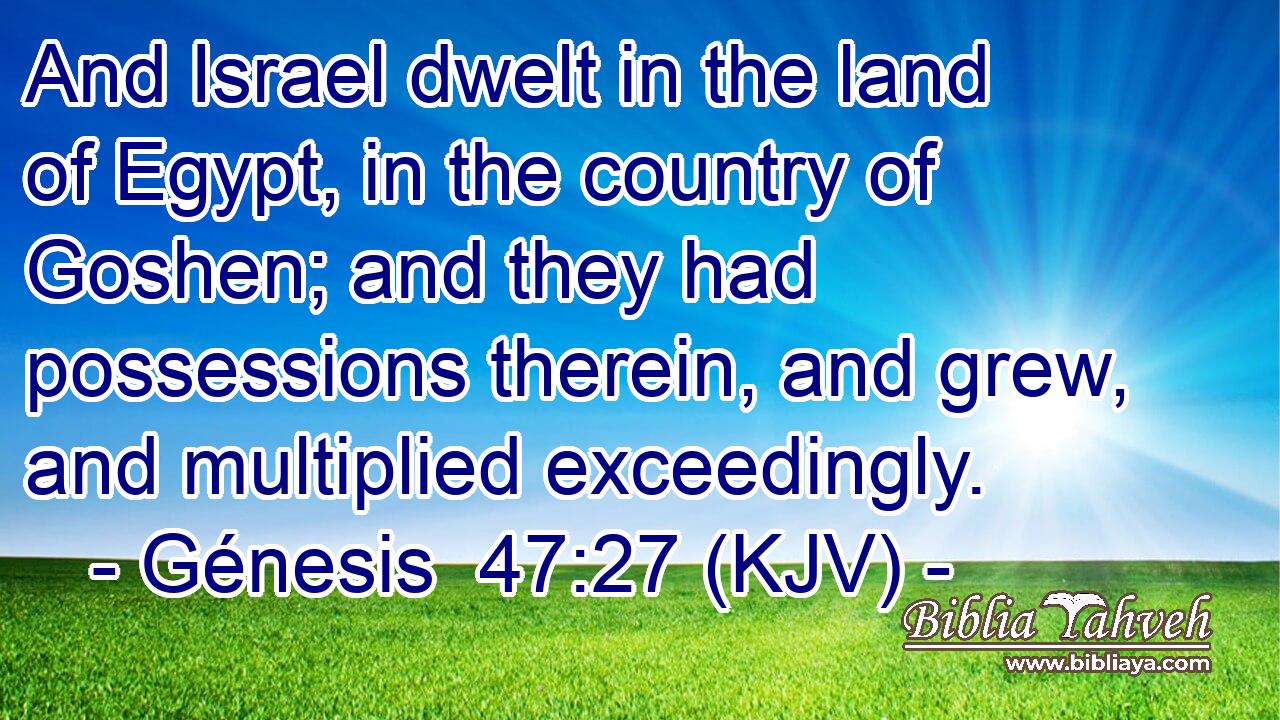 And Israel dwelt in the land of Egypt, in the country of Goshen; and they had possessions therein, and grew, and multiplied exceedingly.