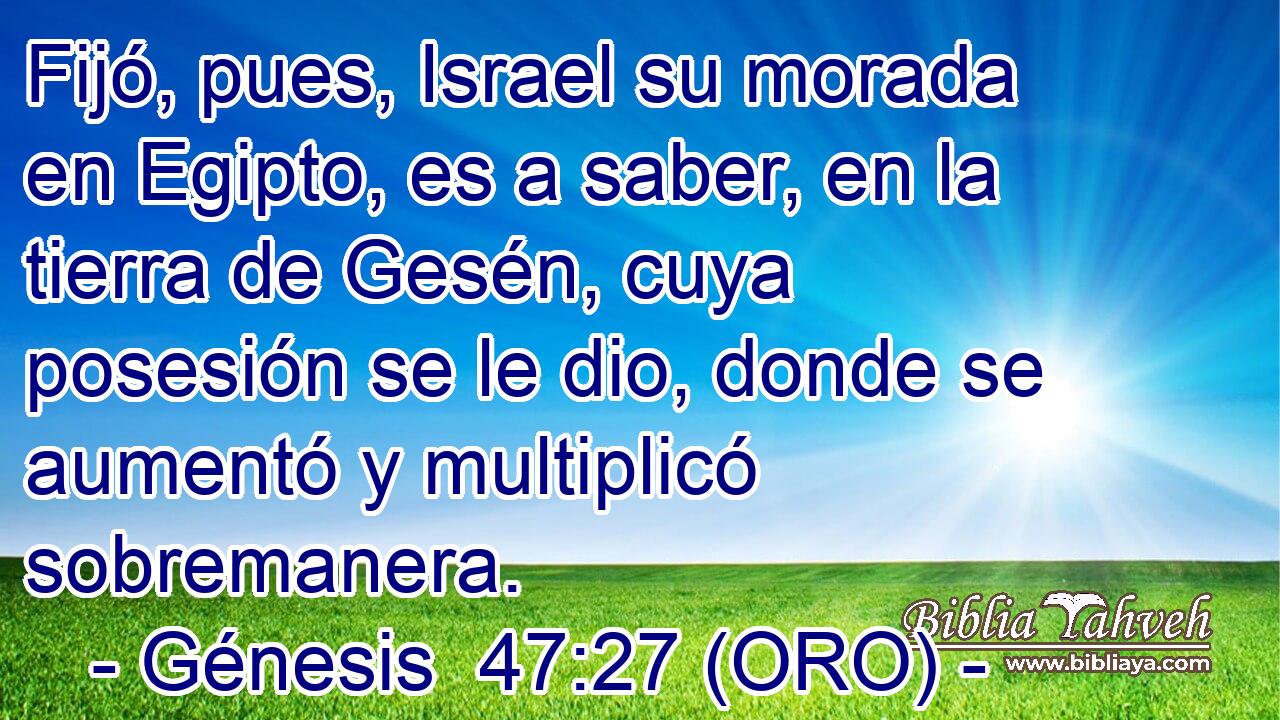  Fijó, pues, Israel su morada en Egipto, es a saber, en la tierra de Gesén, cuya posesión se le dio, donde se aumentó y multiplicó sobremanera. 