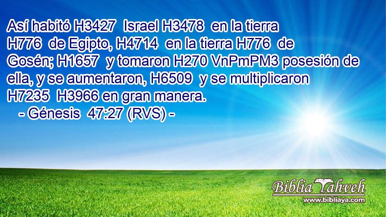 Así habitó H3427  Israel H3478  en la tierra H776  de Egipto, H4714  en la tierra H776  de Gosén; H1657  y tomaron H270 VnPmPM3 posesión de ella, y se aumentaron, H6509  y se multiplicaron H7235  H3966 en gran manera. 