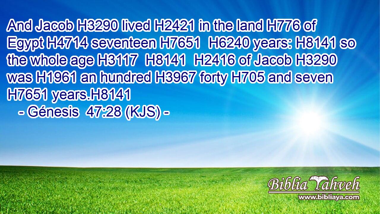 And Jacob H3290 lived H2421 in the land H776 of Egypt H4714 seventeen H7651  H6240 years: H8141 so the whole age H3117  H8141  H2416 of Jacob H3290 was H1961 an hundred H3967 forty H705 and seven H7651 years.H8141