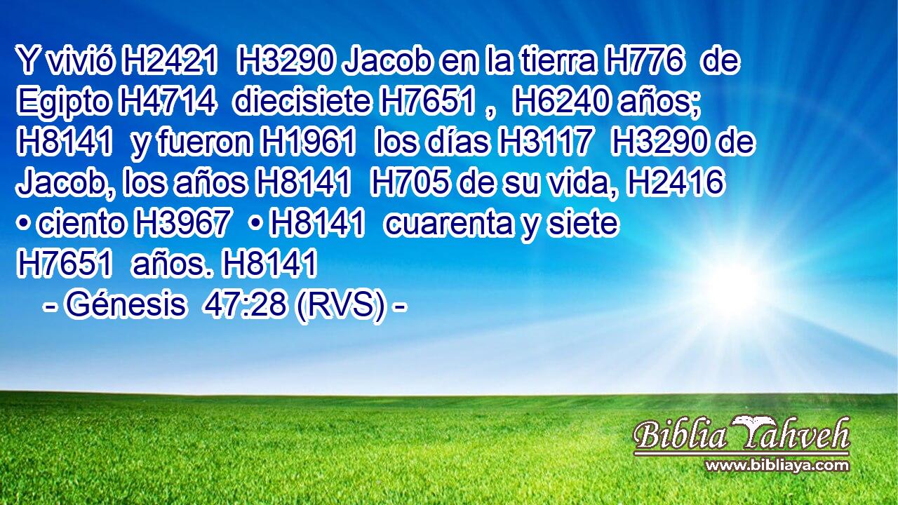 Y vivió H2421  H3290 Jacob en la tierra H776  de Egipto H4714  diecisiete H7651 ,  H6240 años; H8141  y fueron H1961  los días H3117  H3290 de Jacob, los años H8141  H705 de su vida, H2416  • ciento H3967  • H8141  cuarenta y siete H7651  años. H8141  