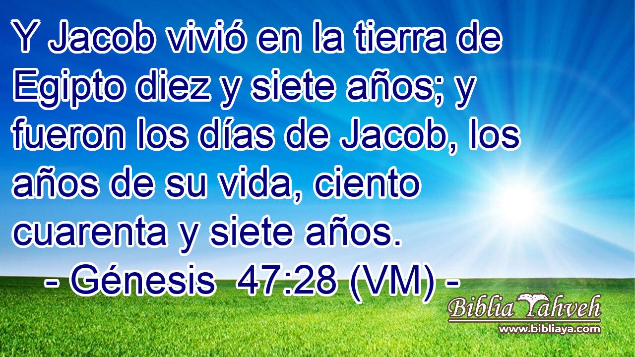  Y Jacob vivió en la tierra de Egipto diez y siete años; y fueron los días de Jacob, los años de su vida, ciento cuarenta y siete años. 