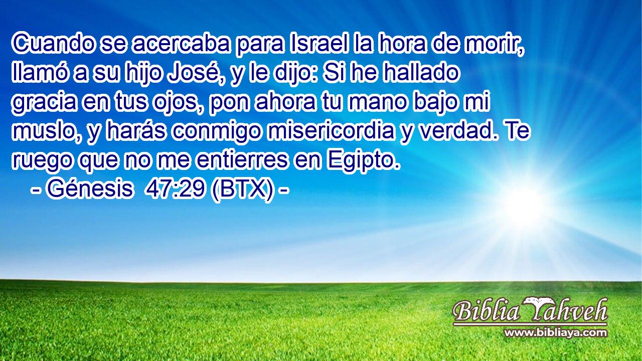 Cuando se acercaba para Israel la hora de morir, llamó a su hijo José, y le dijo: Si he hallado gracia en tus ojos, pon ahora tu mano bajo mi muslo, y harás conmigo misericordia y verdad. Te ruego que no me entierres en Egipto.