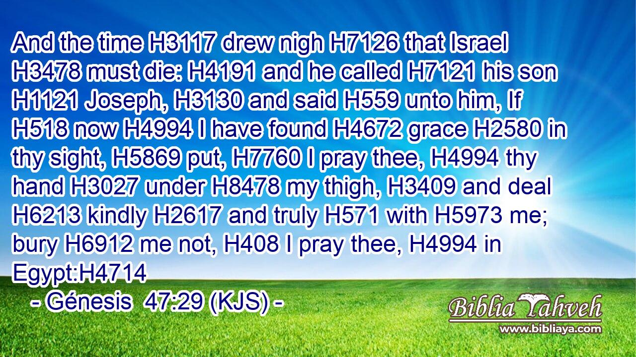 And the time H3117 drew nigh H7126 that Israel H3478 must die: H4191 and he called H7121 his son H1121 Joseph, H3130 and said H559 unto him, If H518 now H4994 I have found H4672 grace H2580 in thy sight, H5869 put, H7760 I pray thee, H4994 thy hand H3027 under H8478 my thigh, H3409 and deal H6213 kindly H2617 and truly H571 with H5973 me; bury H6912 me not, H408 I pray thee, H4994 in Egypt:H4714