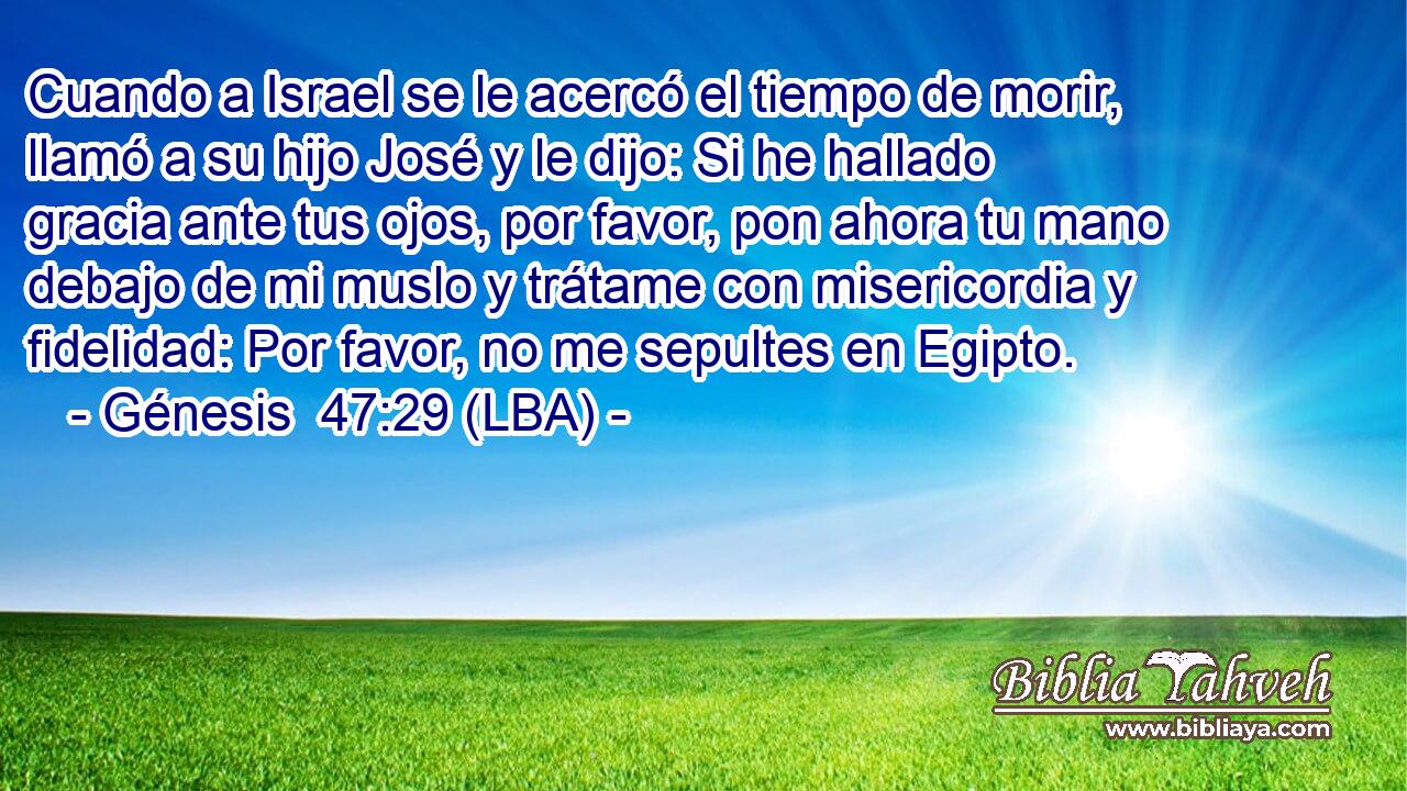Cuando a Israel se le acercó el tiempo de morir, llamó a su hijo José y le dijo: Si he hallado gracia ante tus ojos, por favor, pon ahora tu mano debajo de mi muslo y trátame con misericordia y fidelidad: Por favor, no me sepultes en Egipto.