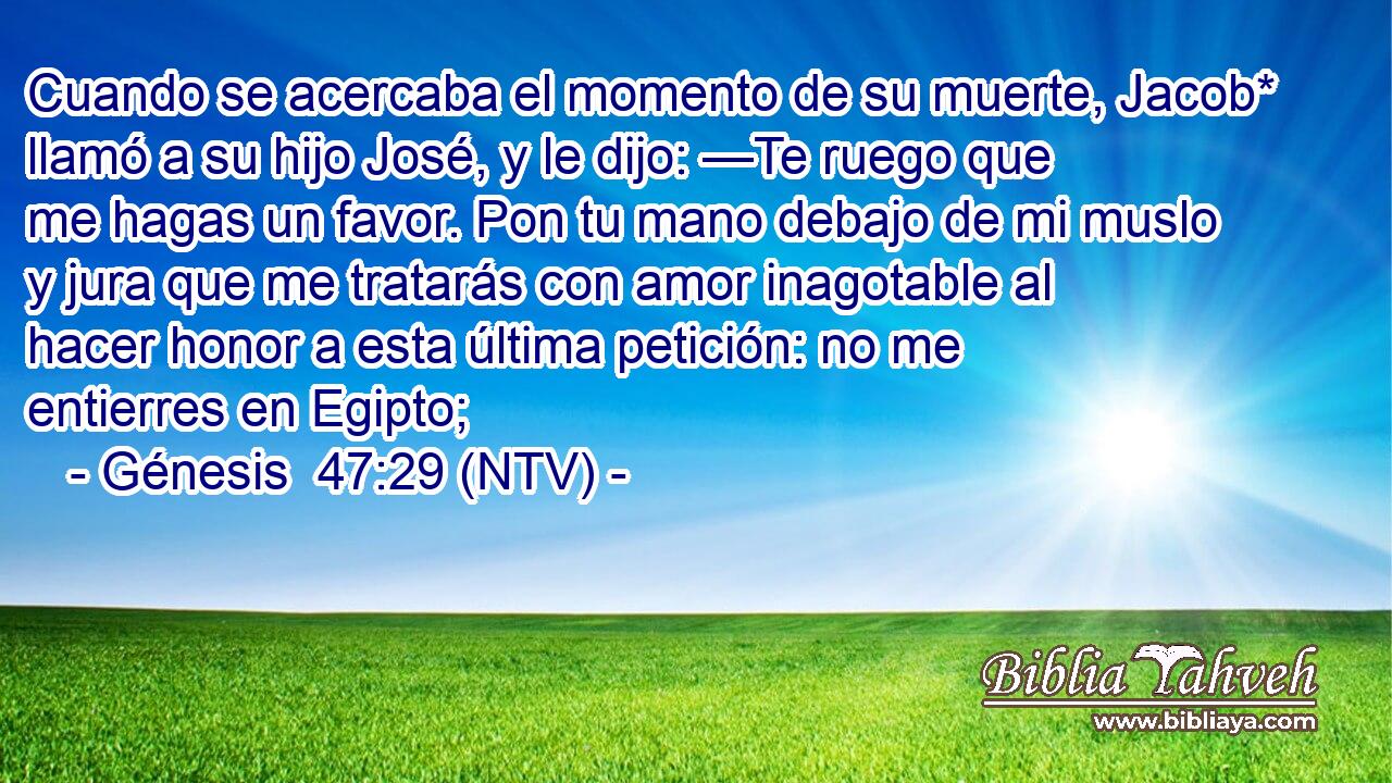 Cuando se acercaba el momento de su muerte, Jacob* llamó a su hijo José, y le dijo: —Te ruego que me hagas un favor. Pon tu mano debajo de mi muslo y jura que me tratarás con amor inagotable al hacer honor a esta última petición: no me entierres en Egipto;