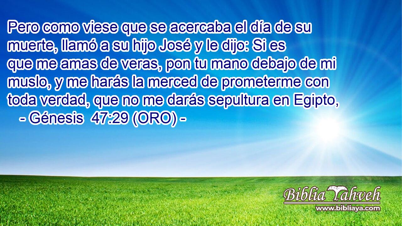  Pero como viese que se acercaba el día de su muerte, llamó a su hijo José y le dijo: Si es que me amas de veras, pon tu mano debajo de mi muslo, y me harás la merced de prometerme con toda verdad, que no me darás sepultura en Egipto, 
