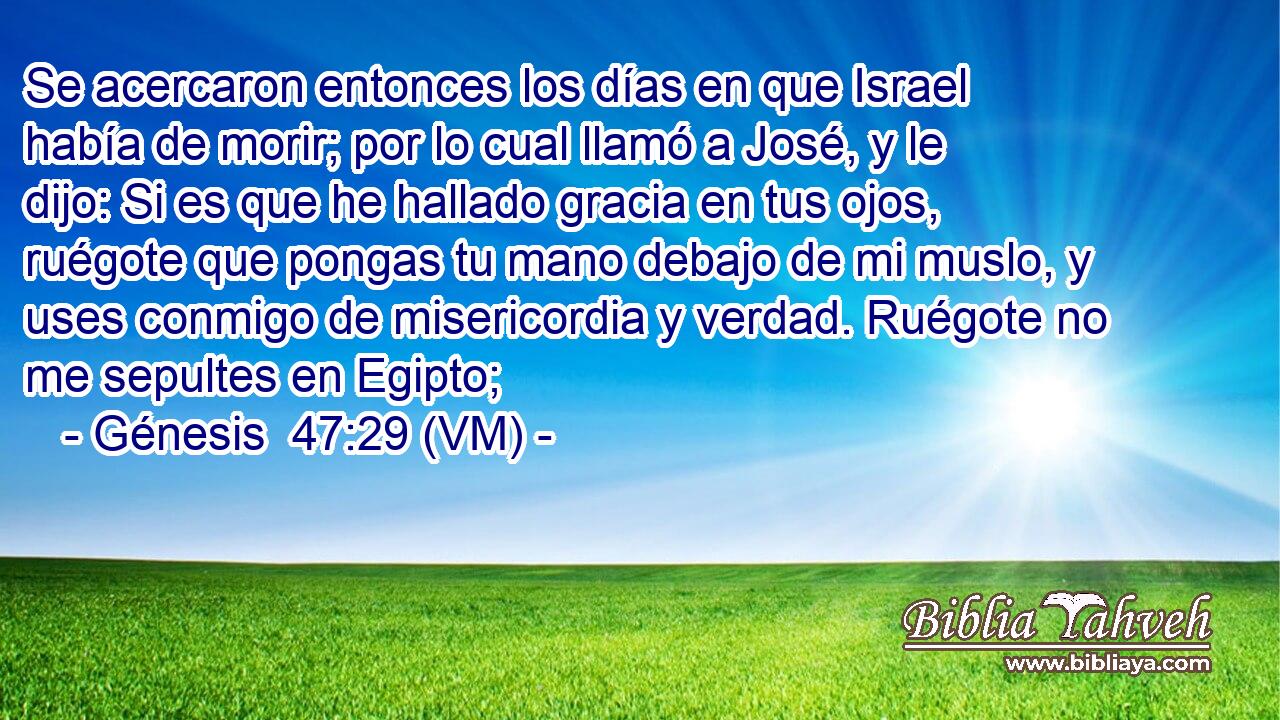 Se acercaron entonces los días en que Israel había de morir; por lo cual llamó a José, y le dijo: Si es que he hallado gracia en tus ojos, ruégote que pongas tu mano debajo de mi muslo, y uses conmigo de misericordia y verdad. Ruégote no me sepultes en Egipto; 