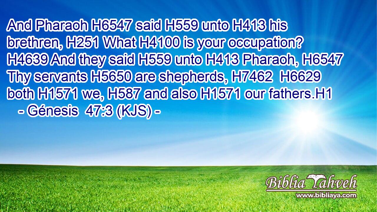 And Pharaoh H6547 said H559 unto H413 his brethren, H251 What H4100 is your occupation? H4639 And they said H559 unto H413 Pharaoh, H6547 Thy servants H5650 are shepherds, H7462  H6629 both H1571 we, H587 and also H1571 our fathers.H1