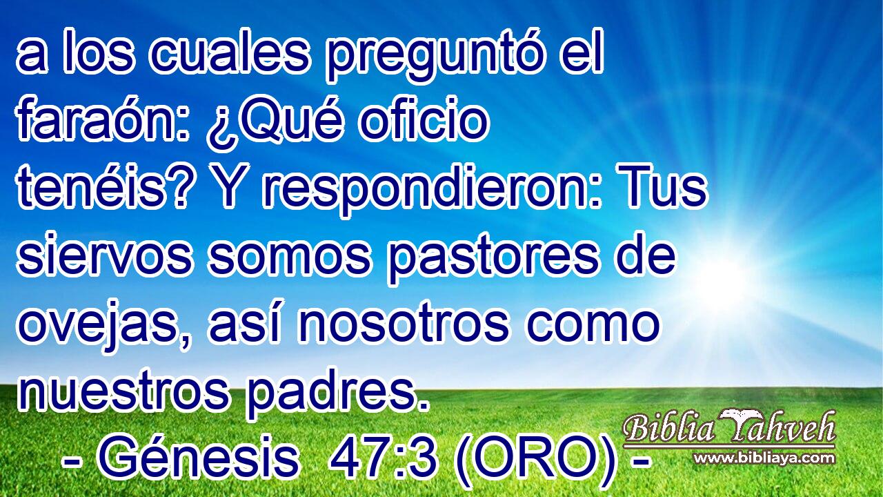  a los cuales preguntó el faraón: ¿Qué oficio tenéis? Y respondieron: Tus siervos somos pastores de ovejas, así nosotros como nuestros padres. 