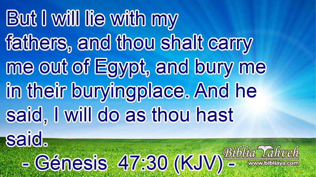 But I will lie with my fathers, and thou shalt carry me out of Egypt, and bury me in their buryingplace. And he said, I will do as thou hast said.