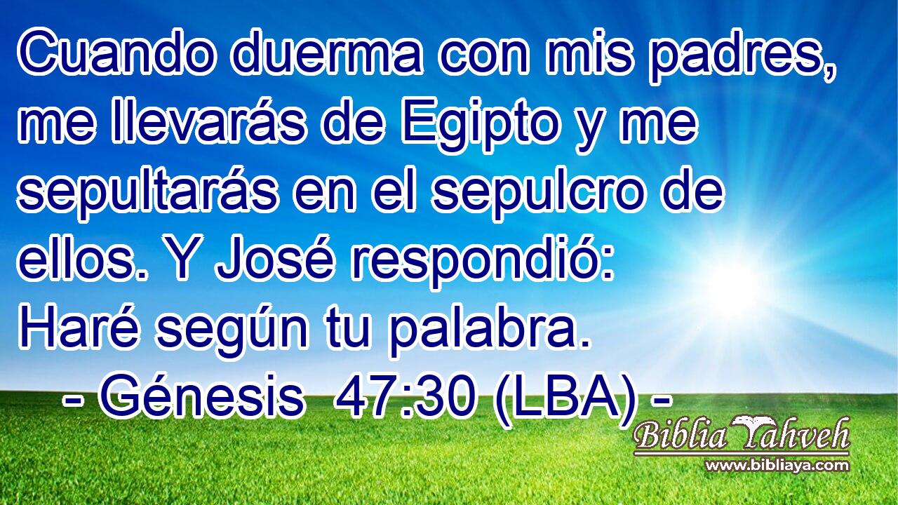 Cuando duerma con mis padres, me llevarás de Egipto y me sepultarás en el sepulcro de ellos. Y José respondió: Haré según tu palabra.