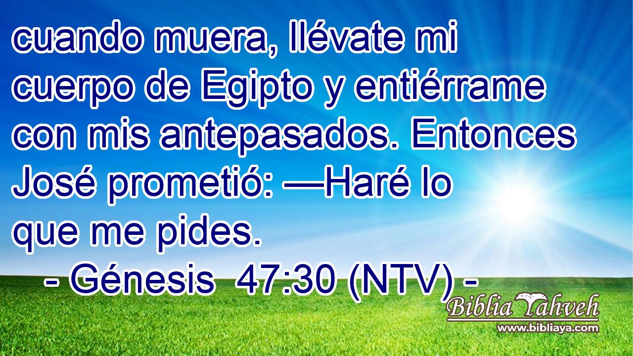 cuando muera, llévate mi cuerpo de Egipto y entiérrame con mis antepasados. Entonces José prometió: —Haré lo que me pides.