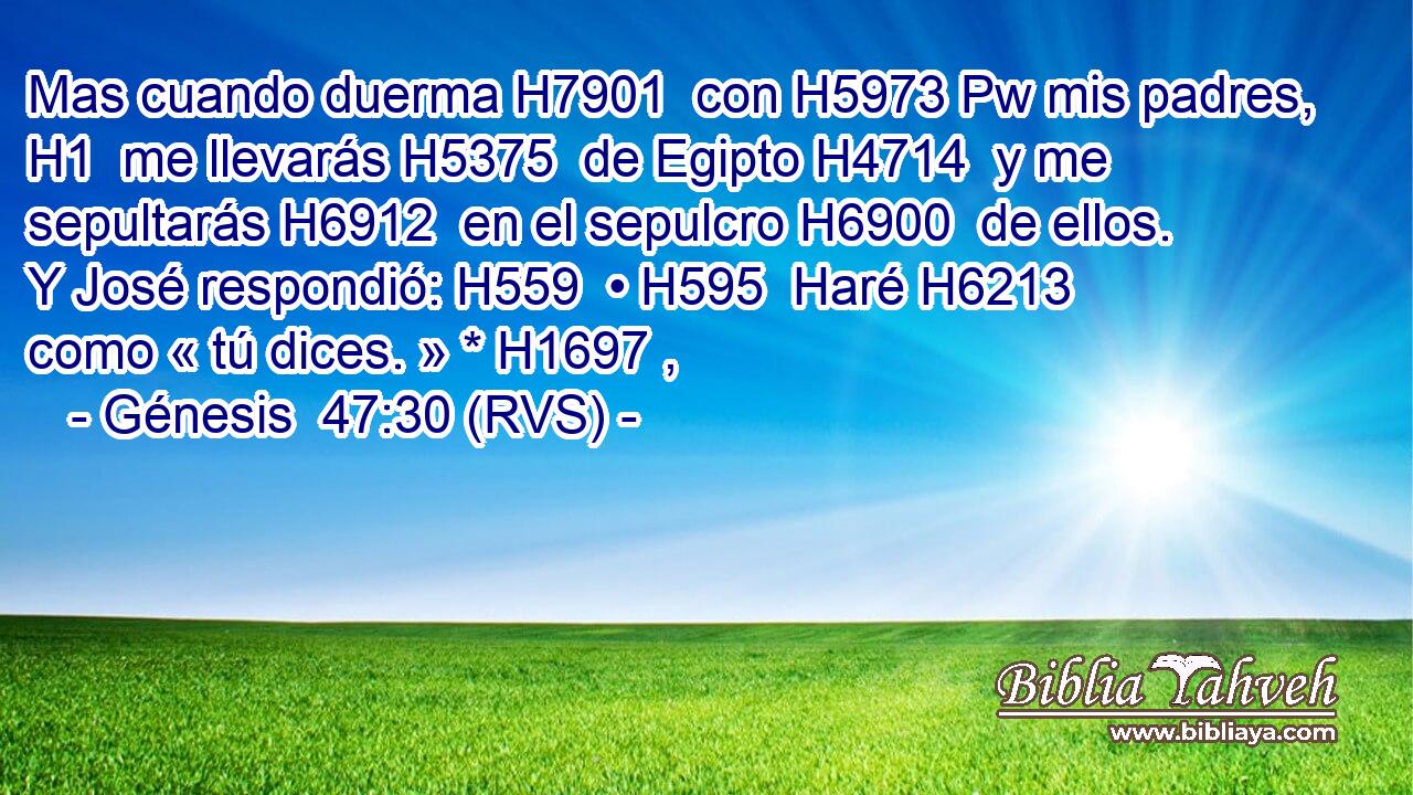 Mas cuando duerma H7901  con H5973 Pw mis padres, H1  me llevarás H5375  de Egipto H4714  y me sepultarás H6912  en el sepulcro H6900  de ellos. Y José respondió: H559  • H595  Haré H6213  como « tú dices. » * H1697 ,  