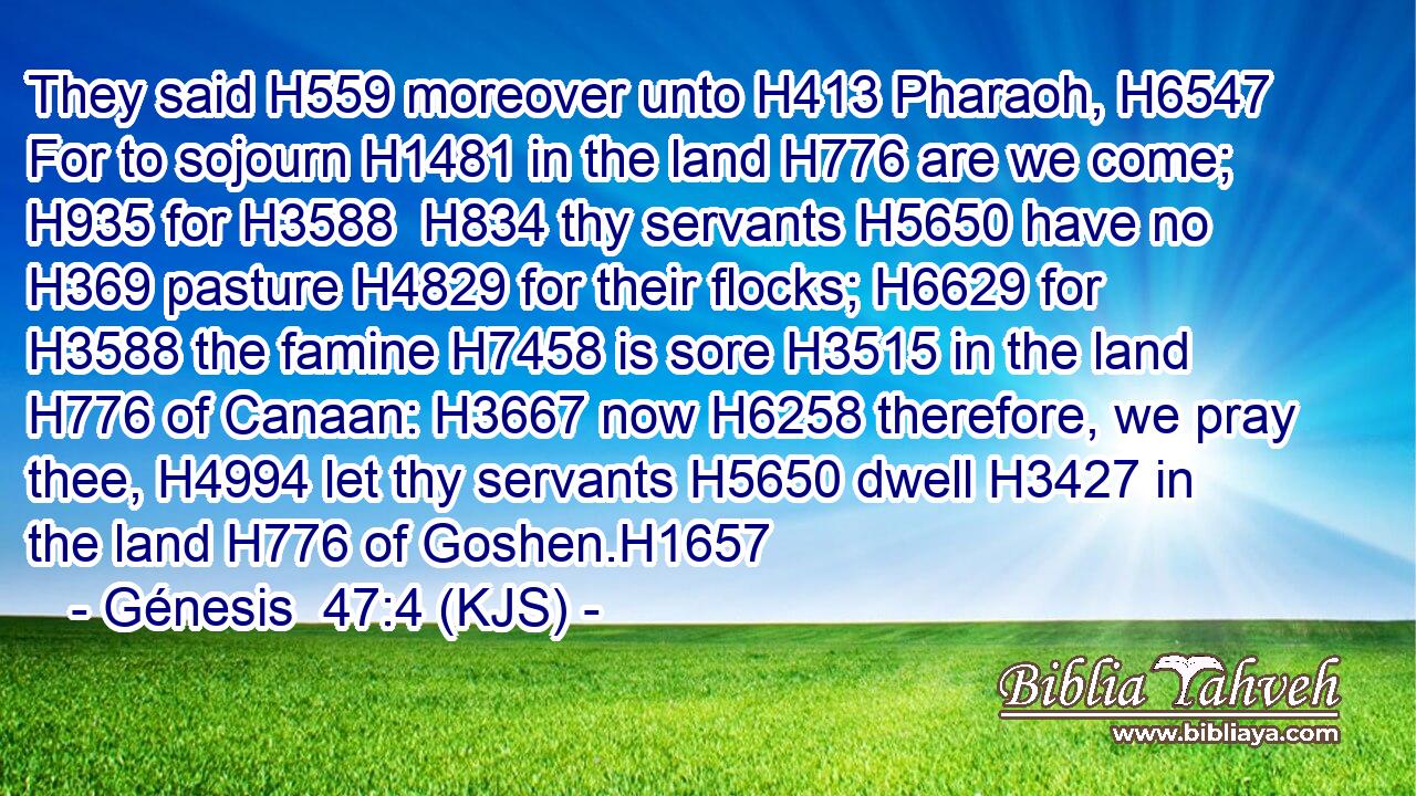 They said H559 moreover unto H413 Pharaoh, H6547 For to sojourn H1481 in the land H776 are we come; H935 for H3588  H834 thy servants H5650 have no H369 pasture H4829 for their flocks; H6629 for H3588 the famine H7458 is sore H3515 in the land H776 of Canaan: H3667 now H6258 therefore, we pray thee, H4994 let thy servants H5650 dwell H3427 in the land H776 of Goshen.H1657