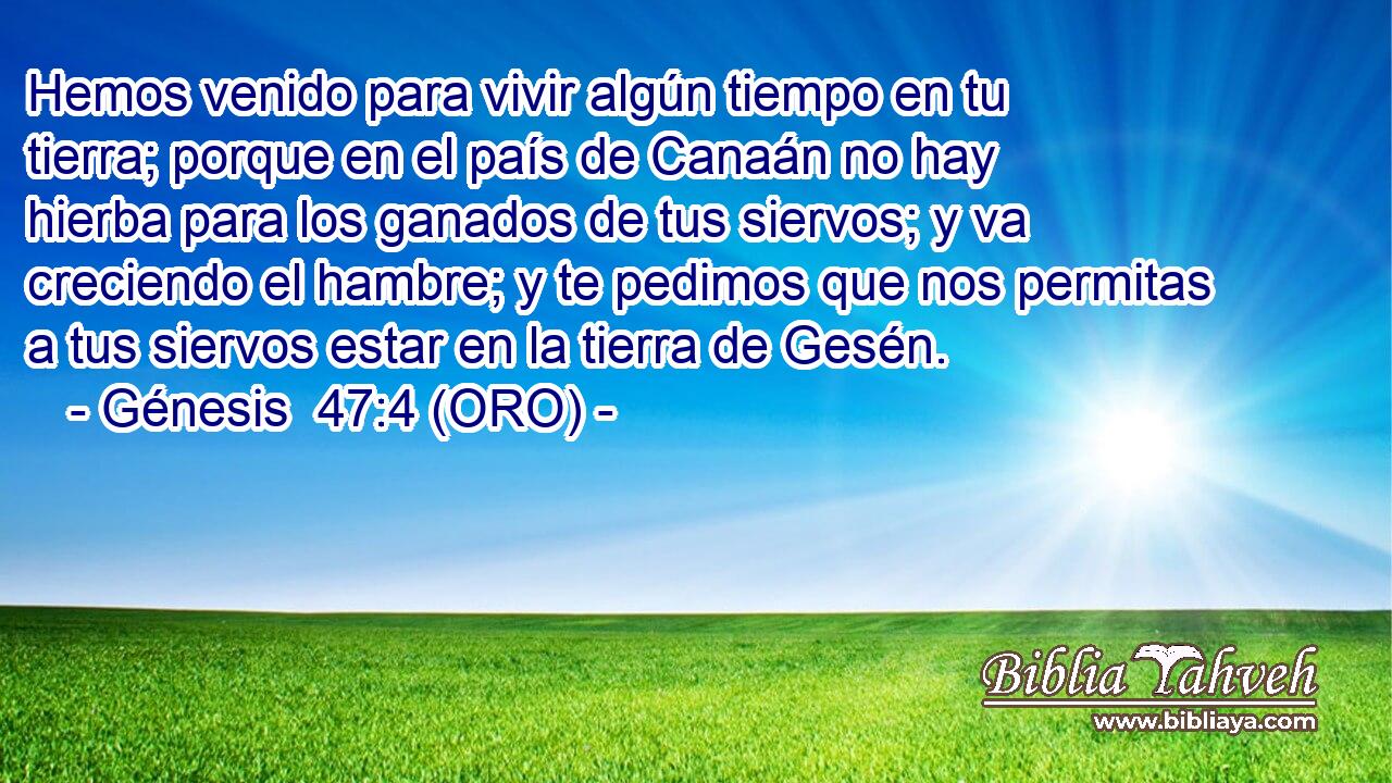 Hemos venido para vivir algún tiempo en tu tierra; porque en el país de Canaán no hay hierba para los ganados de tus siervos; y va creciendo el hambre; y te pedimos que nos permitas a tus siervos estar en la tierra de Gesén. 
