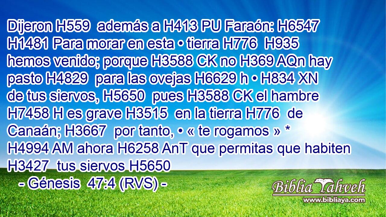 Dijeron H559  además a H413 PU Faraón: H6547  H1481 Para morar en esta • tierra H776  H935 hemos venido; porque H3588 CK no H369 AQn hay pasto H4829  para las ovejas H6629 h • H834 XN de tus siervos, H5650  pues H3588 CK el hambre H7458 H es grave H3515  en la tierra H776  de Canaán; H3667  por tanto, • « te rogamos » * H4994 AM ahora H6258 AnT que permitas que habiten H3427  tus siervos H5650 