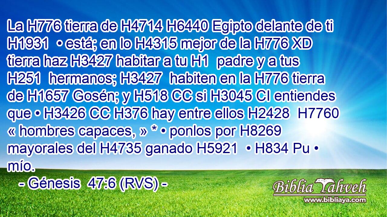 La H776 tierra de H4714 H6440 Egipto delante de ti H1931  • está; en lo H4315 mejor de la H776 XD tierra haz H3427 habitar a tu H1  padre y a tus H251  hermanos; H3427  habiten en la H776 tierra de H1657 Gosén; y H518 CC si H3045 CI entiendes que • H3426 CC H376 hay entre ellos H2428  H7760 « hombres capaces, » * • ponlos por H8269 mayorales del H4735 ganado H5921  • H834 Pu • mío. 