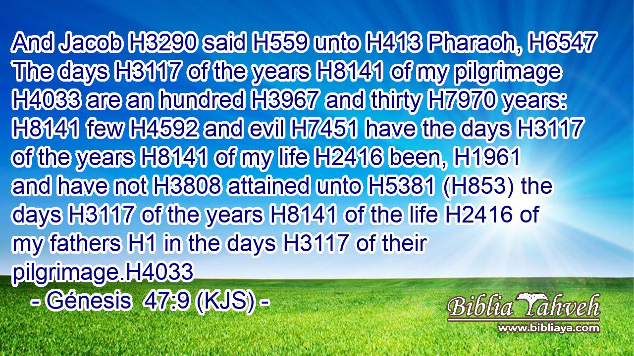 And Jacob H3290 said H559 unto H413 Pharaoh, H6547 The days H3117 of the years H8141 of my pilgrimage H4033 are an hundred H3967 and thirty H7970 years: H8141 few H4592 and evil H7451 have the days H3117 of the years H8141 of my life H2416 been, H1961 and have not H3808 attained unto H5381 (H853) the days H3117 of the years H8141 of the life H2416 of my fathers H1 in the days H3117 of their pilgrimage.H4033