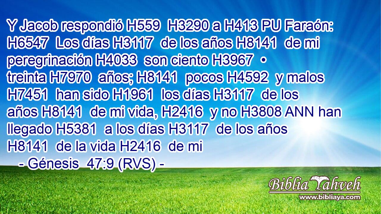Y Jacob respondió H559  H3290 a H413 PU Faraón: H6547  Los días H3117  de los años H8141  de mi peregrinación H4033  son ciento H3967  • treinta H7970  años; H8141  pocos H4592  y malos H7451  han sido H1961  los días H3117  de los años H8141  de mi vida, H2416  y no H3808 ANN han llegado H5381  a los días H3117  de los años H8141  de la vida H2416  de mi