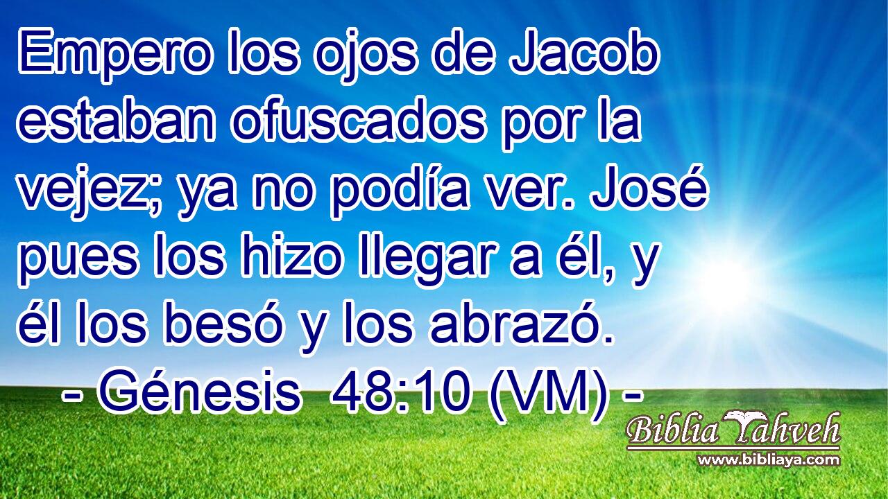  Empero los ojos de Jacob estaban ofuscados por la vejez; ya no podía ver. José pues los hizo llegar a él, y él los besó y los abrazó. 