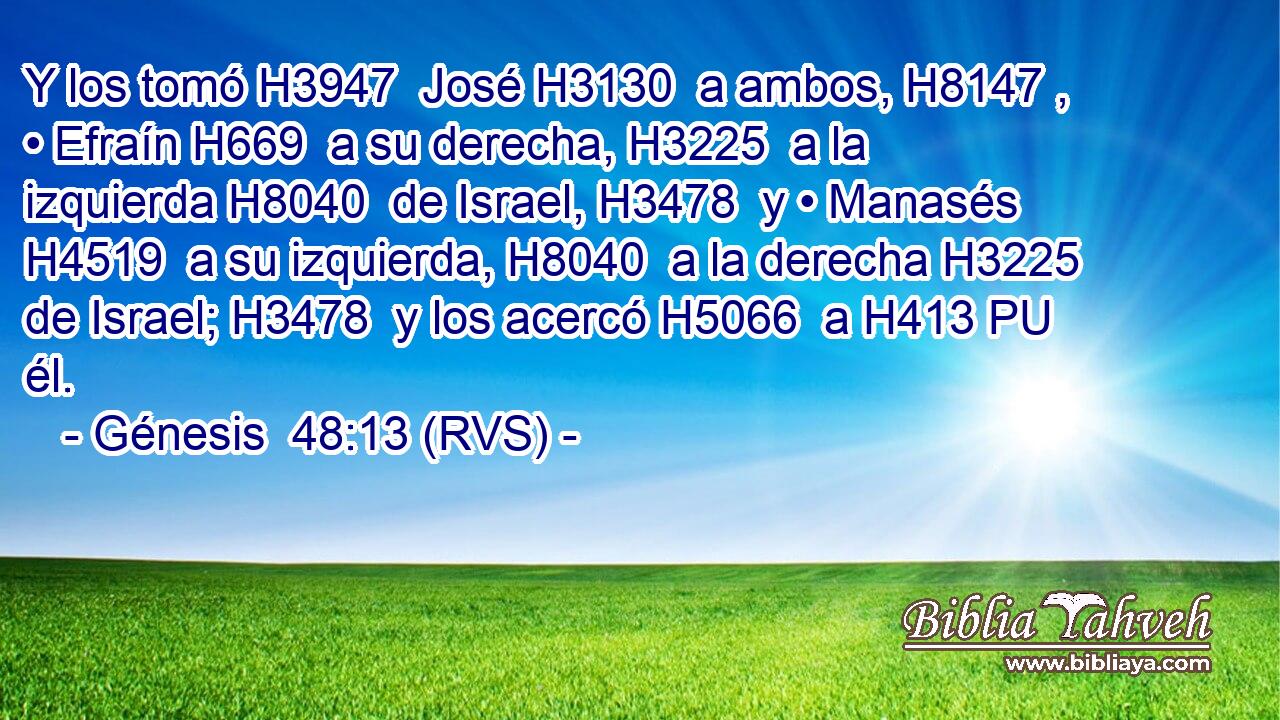 Y los tomó H3947  José H3130  a ambos, H8147 ,  • Efraín H669  a su derecha, H3225  a la izquierda H8040  de Israel, H3478  y • Manasés H4519  a su izquierda, H8040  a la derecha H3225  de Israel; H3478  y los acercó H5066  a H413 PU él. 