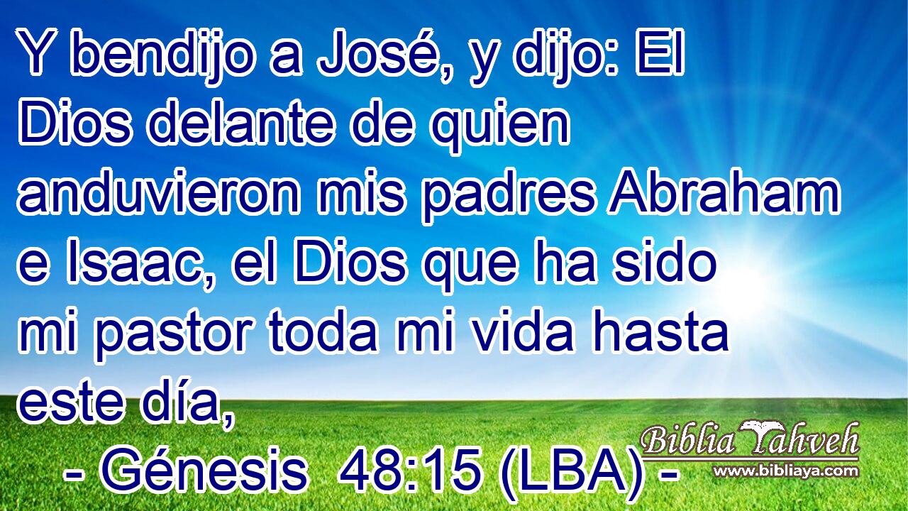 Y bendijo a José, y dijo: El Dios delante de quien anduvieron mis padres Abraham e Isaac, el Dios que ha sido mi pastor toda mi vida hasta este día,